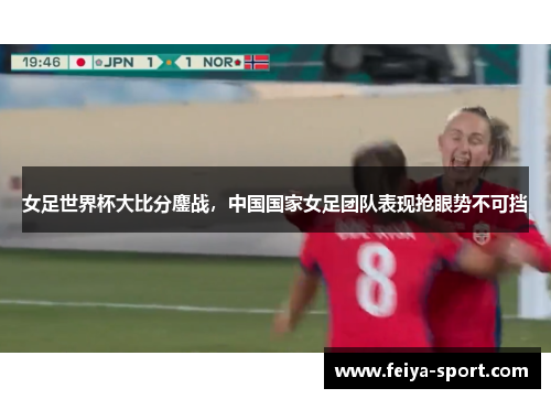 女足世界杯大比分鏖战，中国国家女足团队表现抢眼势不可挡